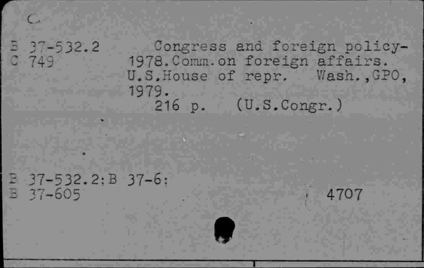 ﻿3 37-532.2 C 749
Congress and foreign policy-1978. Comm, on foreign affairs.
U.S.House of repr. Wash.,GPO, 1979.
216 p. (U.S.Congr.)
Ilf HI
37-532. 2: B 37-6: 37-605
• 4707
